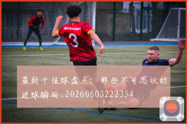 最新十佳球盘点：那些不可思议的进球瞬间_20260603222354