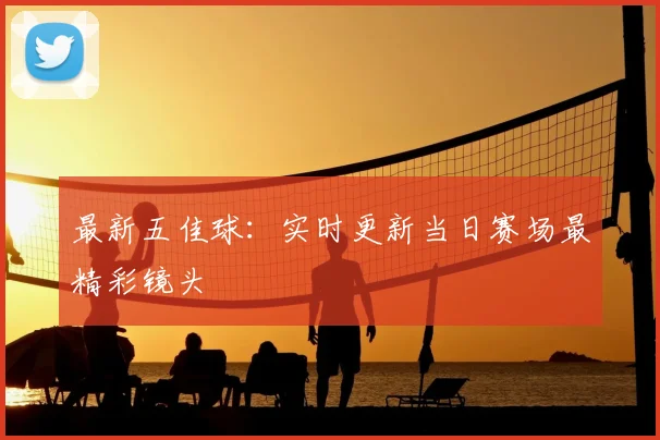 最新五佳球：实时更新当日赛场最精彩镜头