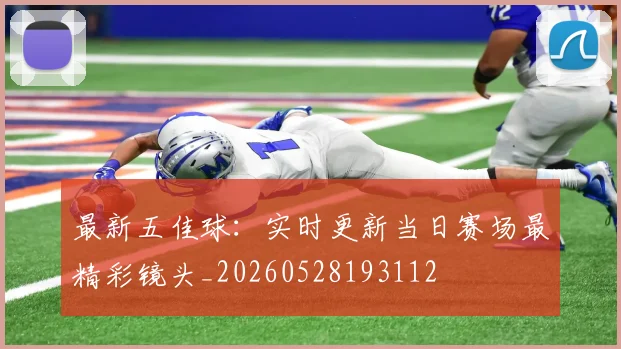 最新五佳球：实时更新当日赛场最精彩镜头_20260528193112